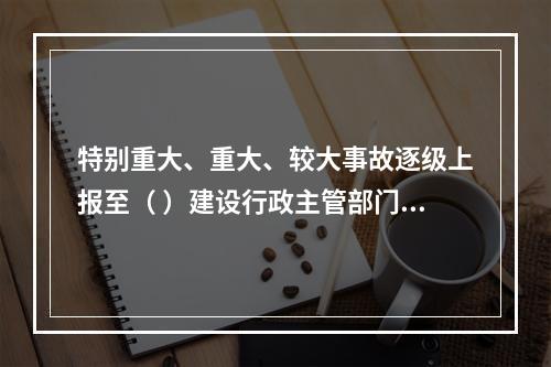 特别重大、重大、较大事故逐级上报至（ ）建设行政主管部门。