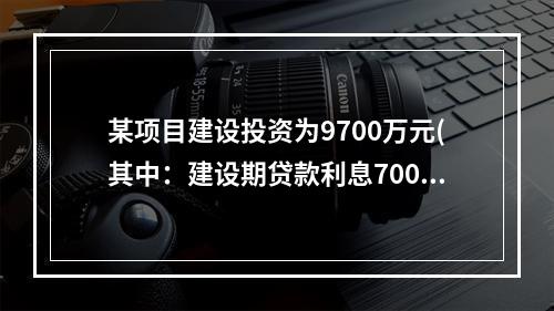 某项目建设投资为9700万元(其中：建设期贷款利息700万元