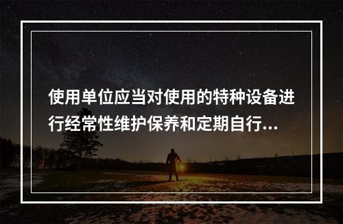 使用单位应当对使用的特种设备进行经常性维护保养和定期自行检查