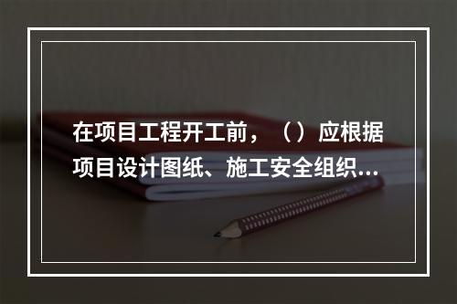 在项目工程开工前，（ ）应根据项目设计图纸、施工安全组织设计