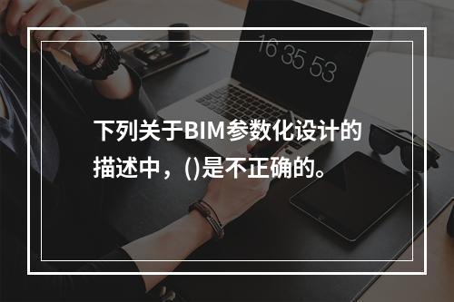 下列关于BIM参数化设计的描述中，()是不正确的。