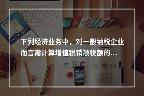 下列经济业务中，对一般纳税企业而言需计算增值税销项税额的有（