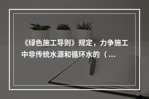 《绿色施工导则》规定，力争施工中非传统水源和循环水的（ ）。