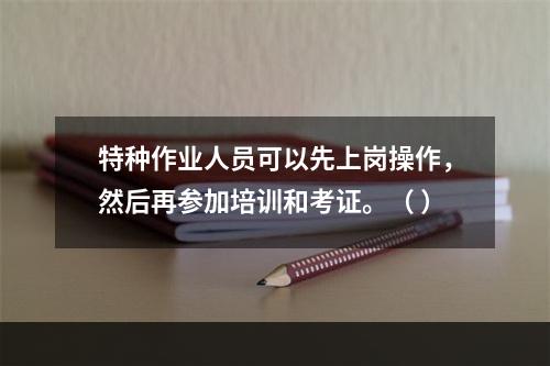 特种作业人员可以先上岗操作，然后再参加培训和考证。（ ）