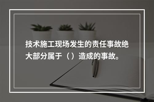 技术施工现场发生的责任事故绝大部分属于（ ）造成的事故。