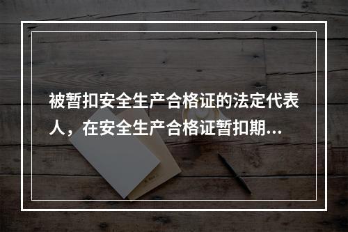 被暂扣安全生产合格证的法定代表人，在安全生产合格证暂扣期间，