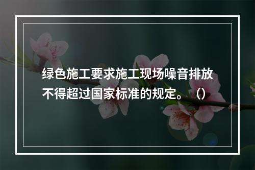 绿色施工要求施工现场噪音排放不得超过国家标准的规定。（）