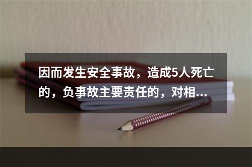 因而发生安全事故，造成5人死亡的，负事故主要责任的，对相关责