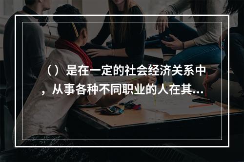 （ ）是在一定的社会经济关系中，从事各种不同职业的人在其特定