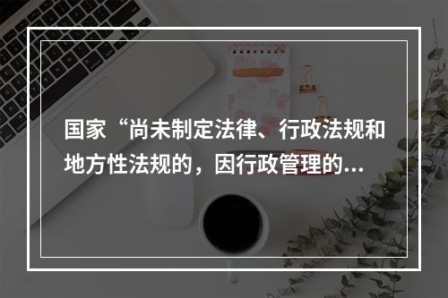 国家“尚未制定法律、行政法规和地方性法规的，因行政管理的需要