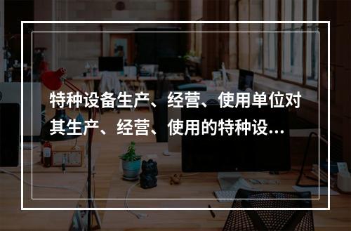 特种设备生产、经营、使用单位对其生产、经营、使用的特种设备应