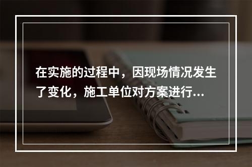 在实施的过程中，因现场情况发生了变化，施工单位对方案进行了调