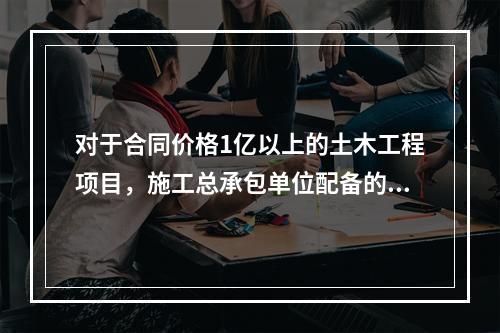 对于合同价格1亿以上的土木工程项目，施工总承包单位配备的专职