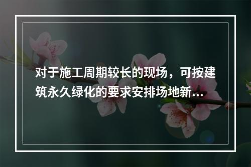 对于施工周期较长的现场，可按建筑永久绿化的要求安排场地新建绿