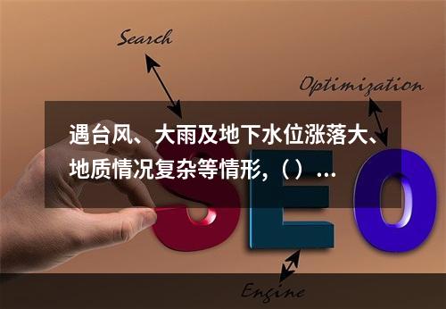 遇台风、大雨及地下水位涨落大、地质情况复杂等情形,（ ）应当