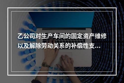 乙公司对生产车间的固定资产维修以及解除劳动关系的补偿性支出，