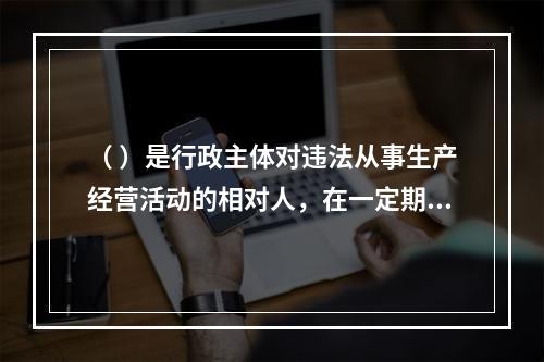 （ ）是行政主体对违法从事生产经营活动的相对人，在一定期限和