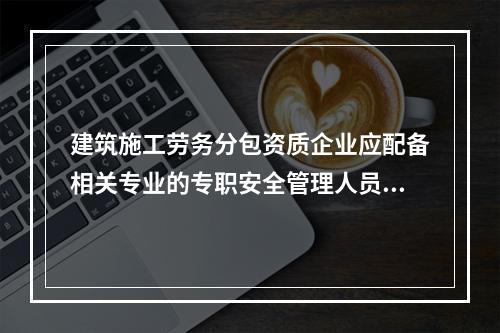 建筑施工劳务分包资质企业应配备相关专业的专职安全管理人员不少