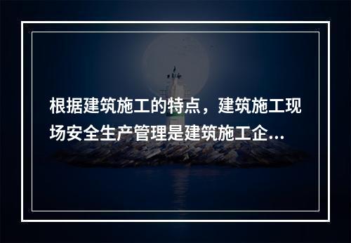 根据建筑施工的特点，建筑施工现场安全生产管理是建筑施工企业安