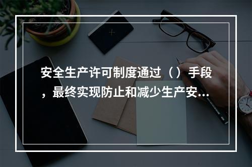 安全生产许可制度通过（ ）手段，最终实现防止和减少生产安全事