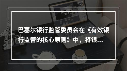 巴塞尔银行监管委员会在《有效银行监管的核心原则》中，将银行经