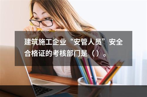 建筑施工企业“安管人员”安全合格证的考核部门是（ ）。