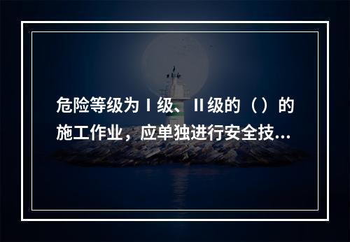 危险等级为Ⅰ级、Ⅱ级的（ ）的施工作业，应单独进行安全技术交