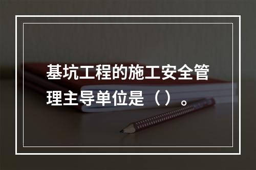 基坑工程的施工安全管理主导单位是（ ）。