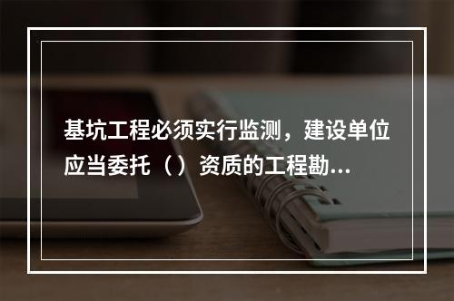 基坑工程必须实行监测，建设单位应当委托（ ）资质的工程勘察（