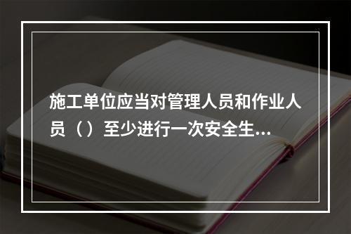 施工单位应当对管理人员和作业人员（ ）至少进行一次安全生产教