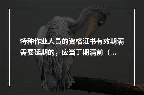 特种作业人员的资格证书有效期满需要延期的，应当于期满前（ ）