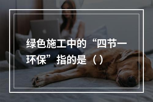 绿色施工中的“四节一环保”指的是（ ）