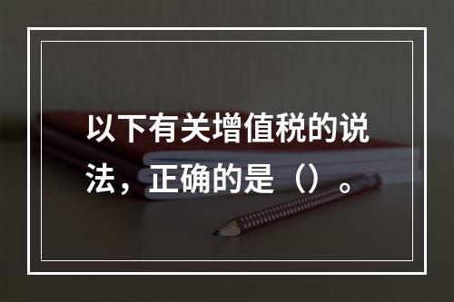 以下有关增值税的说法，正确的是（）。