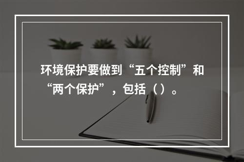 环境保护要做到“五个控制”和“两个保护”，包括（ ）。