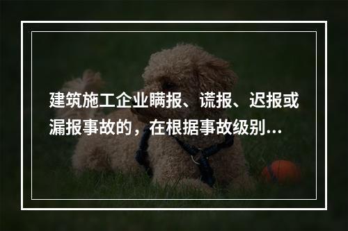 建筑施工企业瞒报、谎报、迟报或漏报事故的，在根据事故级别处罚