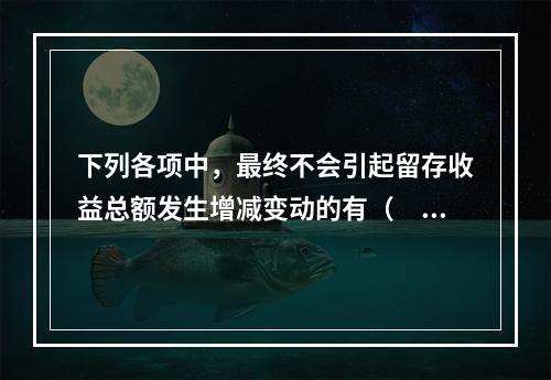 下列各项中，最终不会引起留存收益总额发生增减变动的有（　）。