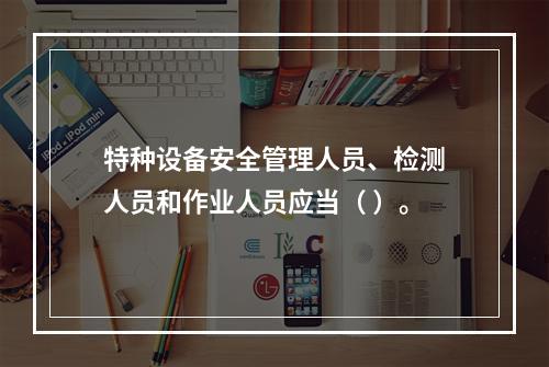 特种设备安全管理人员、检测人员和作业人员应当（ ）。