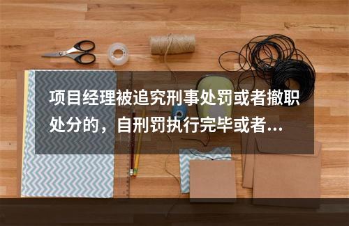 项目经理被追究刑事处罚或者撤职处分的，自刑罚执行完毕或者受处