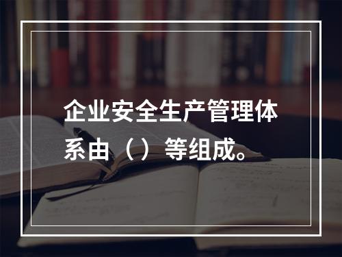 企业安全生产管理体系由（ ）等组成。