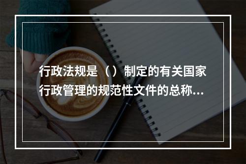 行政法规是（ ）制定的有关国家行政管理的规范性文件的总称。