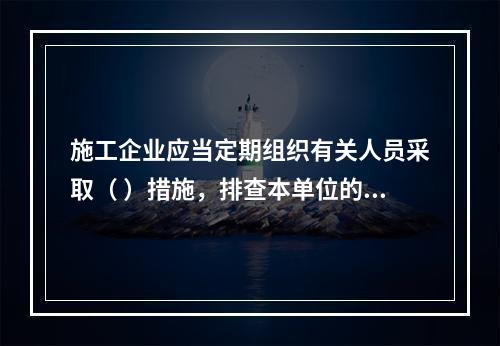 施工企业应当定期组织有关人员采取（ ）措施，排查本单位的事故