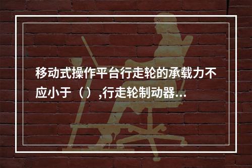 移动式操作平台行走轮的承载力不应小于（ ）,行走轮制动器的制