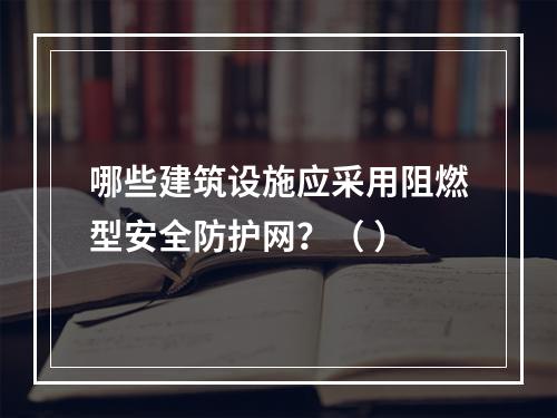 哪些建筑设施应采用阻燃型安全防护网？（ ）