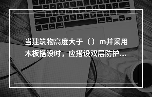 当建筑物高度大于（ ）m并采用木板搭设时，应搭设双层防护棚，