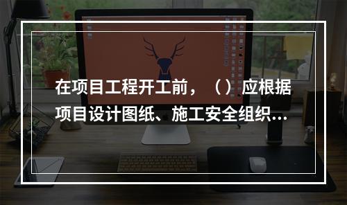 在项目工程开工前，（ ）应根据项目设计图纸、施工安全组织设计