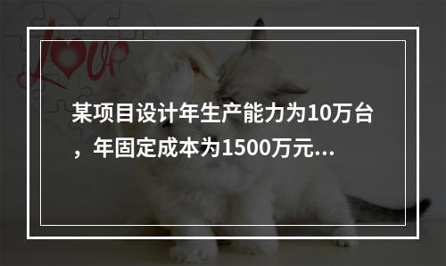 某项目设计年生产能力为10万台，年固定成本为1500万元，单