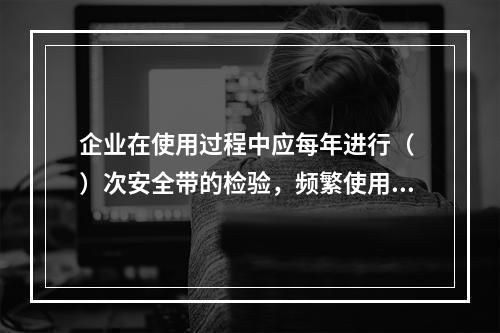 企业在使用过程中应每年进行（ ）次安全带的检验，频繁使用应经