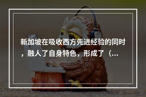 新加坡在吸收西方先进经验的同时，融人了自身特色，形成了（ ）