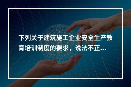 下列关于建筑施工企业安全生产教育培训制度的要求，说法不正确的