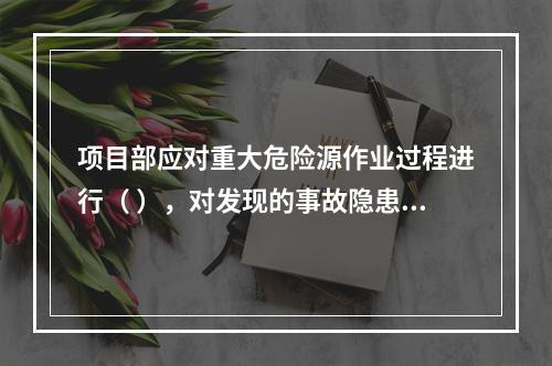 项目部应对重大危险源作业过程进行（ ），对发现的事故隐患及时